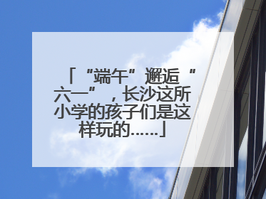 “端午”邂逅“六一”，长沙这所小学的孩子们是这样玩的……