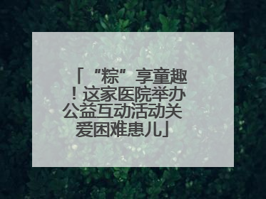 “粽”享童趣！这家医院举办公益互动活动关爱困难患儿