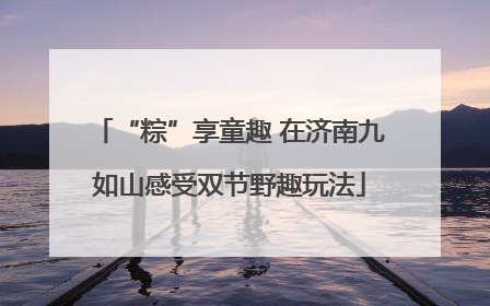 “粽”享童趣 在济南九如山感受双节野趣玩法