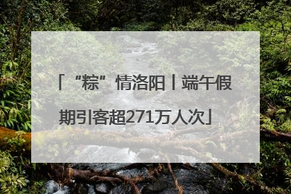 “粽”情洛阳丨端午假期引客超271万人次