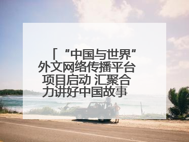 “中国与世界”外文网络传播平台项目启动 汇聚合力讲好中国故事 推进中外文明交流互鉴