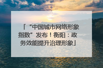 “中国城市网络形象指数”发布！衡阳：政务效能提升治理形象