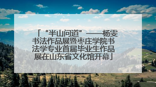 “半山问道”——杨雯书法作品展暨枣庄学院书法学专业首届毕业生作品展在山东省文化馆开幕