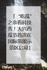 “吃瓜”之余看科技秀！大兴西瓜节首次在国际氢能示范区启幕