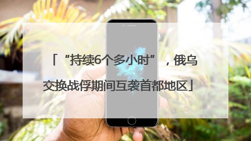 “持续6个多小时”，俄乌交换战俘期间互袭首都地区