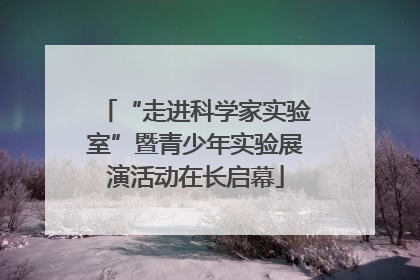 “走进科学家实验室”暨青少年实验展演活动在长启幕
