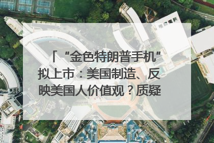 “金色特朗普手机”拟上市：美国制造、反映美国人价值观？质疑者：像天方夜谭