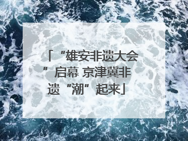 “雄安非遗大会”启幕 京津冀非遗“潮”起来