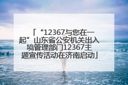 “12367与您在一起”山东省公安机关出入境管理部门12367主题宣传活动在济南启动