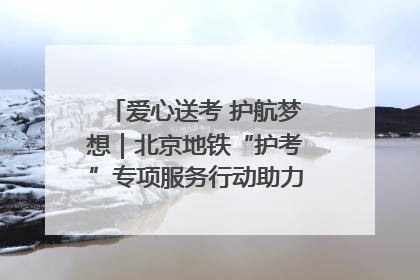 爱心送考 护航梦想｜北京地铁“护考”专项服务行动助力考生无忧赴考