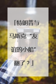 特朗普与马斯克“友谊的小船”翻了？