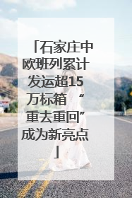 石家庄中欧班列累计发运超15万标箱 “重去重回”成为新亮点