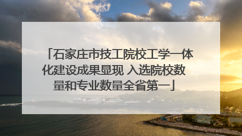 石家庄市技工院校工学一体化建设成果显现 入选院校数量和专业数量全省第一