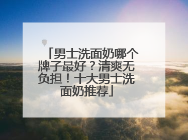 男士洗面奶哪个牌子最好？清爽无负担！十大男士洗面奶推荐