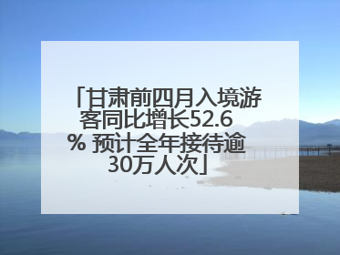 甘肃前四月入境游客同比增长52.6% 预计全年接待逾30万人次