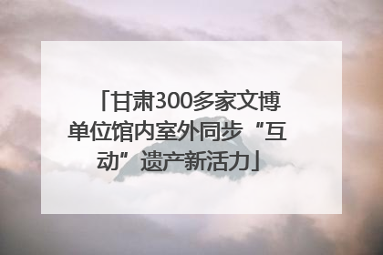 甘肃300多家文博单位馆内室外同步“互动”遗产新活力