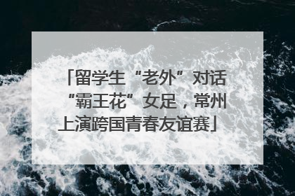 留学生“老外”对话“霸王花”女足，常州上演跨国青春友谊赛