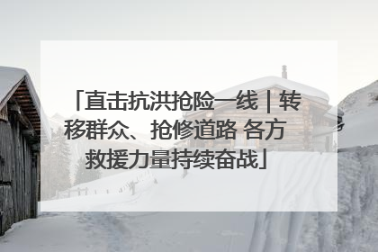 直击抗洪抢险一线｜转移群众、抢修道路 各方救援力量持续奋战