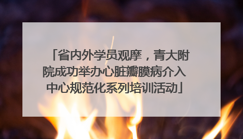 省内外学员观摩，青大附院成功举办心脏瓣膜病介入中心规范化系列培训活动