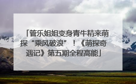 管乐姐姐变身青牛精来萌探“乘风破浪”！《萌探奇遇记》第五期全程高能