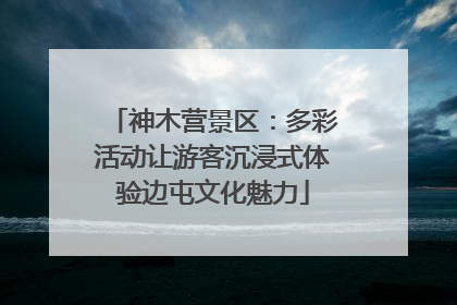 神木营景区：多彩活动让游客沉浸式体验边屯文化魅力