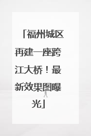 福州城区再建一座跨江大桥！最新效果图曝光