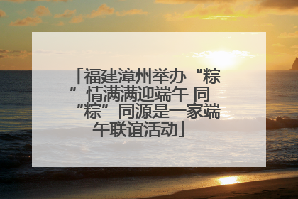 福建漳州举办“粽”情满满迎端午 同“粽”同源是一家端午联谊活动