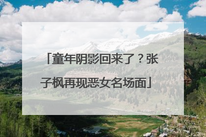 童年阴影回来了？张子枫再现恶女名场面