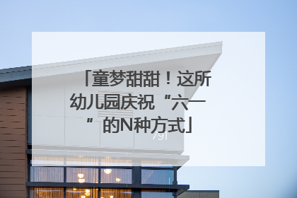童梦甜甜！这所幼儿园庆祝“六一”的N种方式