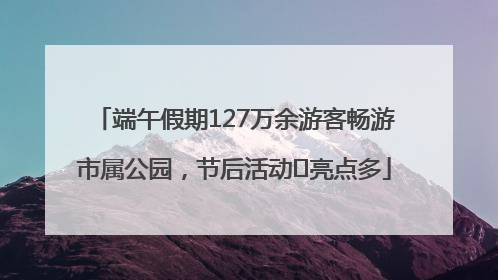 端午假期127万余游客畅游市属公园，节后活动﻿亮点多