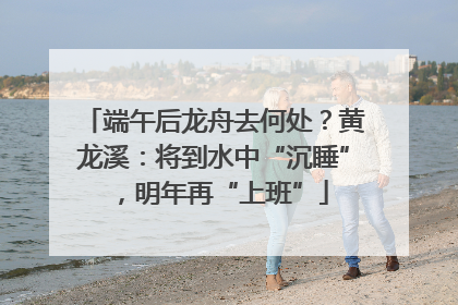 端午后龙舟去何处？黄龙溪：将到水中“沉睡”，明年再“上班”