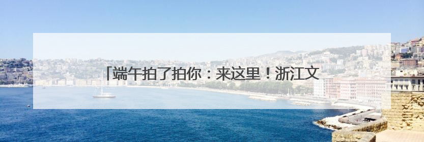 端午拍了拍你：来这里！浙江文旅市集玩法，带你“粽”情一夏