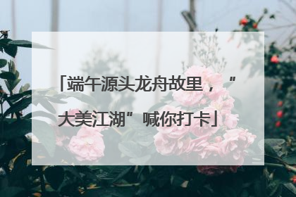 端午源头龙舟故里，“大美江湖”喊你打卡