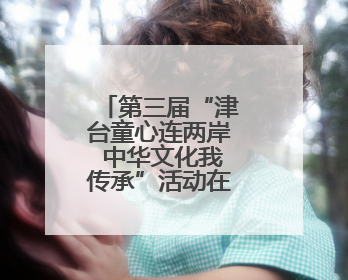 第三届“津台童心连两岸 中华文化我传承”活动在津成功举办
