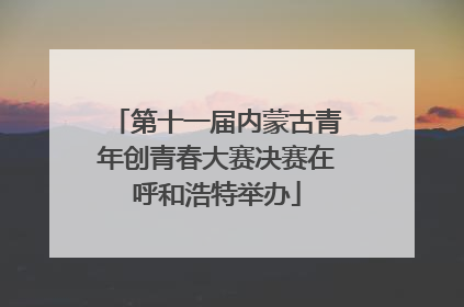 第十一届内蒙古青年创青春大赛决赛在呼和浩特举办