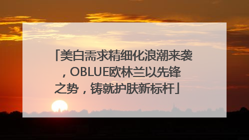 美白需求精细化浪潮来袭，OBLUE欧林兰以先锋之势，铸就护肤新标杆