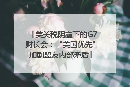 美关税阴霾下的G7财长会：“美国优先”加剧盟友内部矛盾