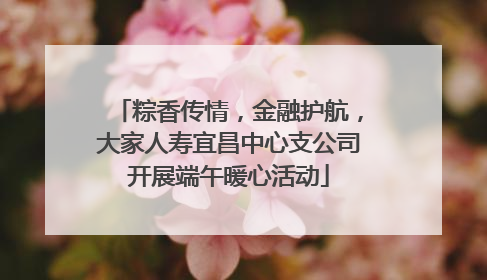 粽香传情，金融护航，大家人寿宜昌中心支公司开展端午暖心活动