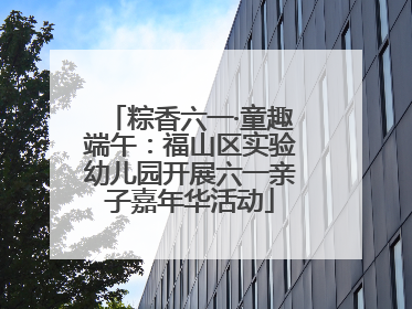 粽香六一·童趣端午：福山区实验幼儿园开展六一亲子嘉年华活动