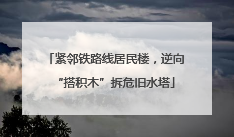 紧邻铁路线居民楼，逆向“搭积木”拆危旧水塔