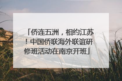 侨连五洲，相约江苏！中国侨联海外联谊研修班活动在南京开班