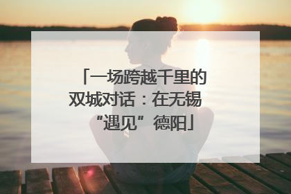 一场跨越千里的双城对话：在无锡“遇见”德阳
