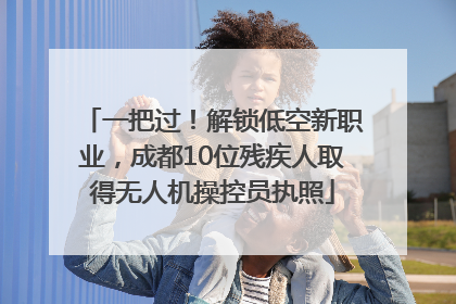 一把过！解锁低空新职业，成都10位残疾人取得无人机操控员执照