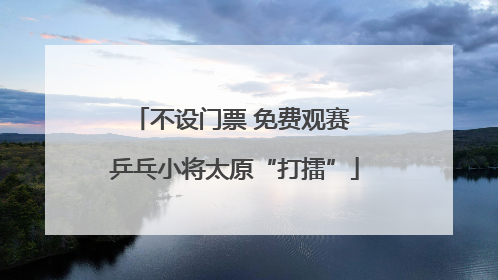 不设门票 免费观赛 乒乓小将太原“打擂”
