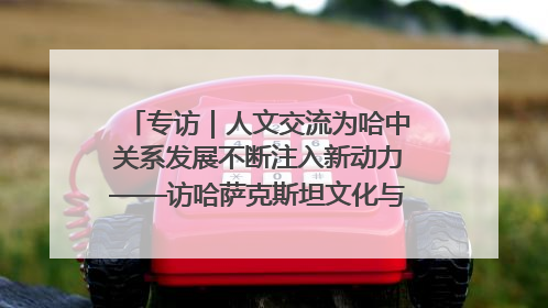 专访｜人文交流为哈中关系发展不断注入新动力——访哈萨克斯坦文化与信息部部长巴拉耶娃