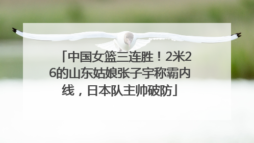 中国女篮三连胜！2米26的山东姑娘张子宇称霸内线，日本队主帅破防