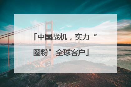 中国战机，实力“圈粉”全球客户
