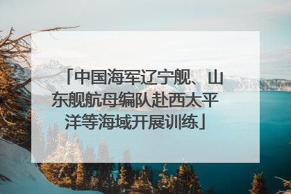 中国海军辽宁舰、山东舰航母编队赴西太平洋等海域开展训练