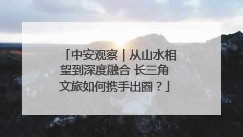 中安观察｜从山水相望到深度融合 长三角文旅如何携手出圈？