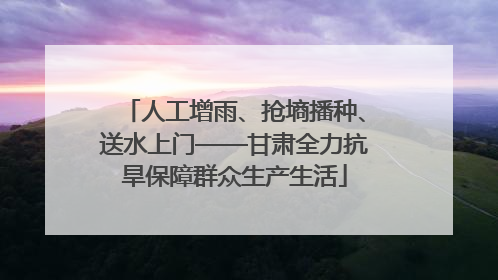 人工增雨、抢墒播种、送水上门——甘肃全力抗旱保障群众生产生活